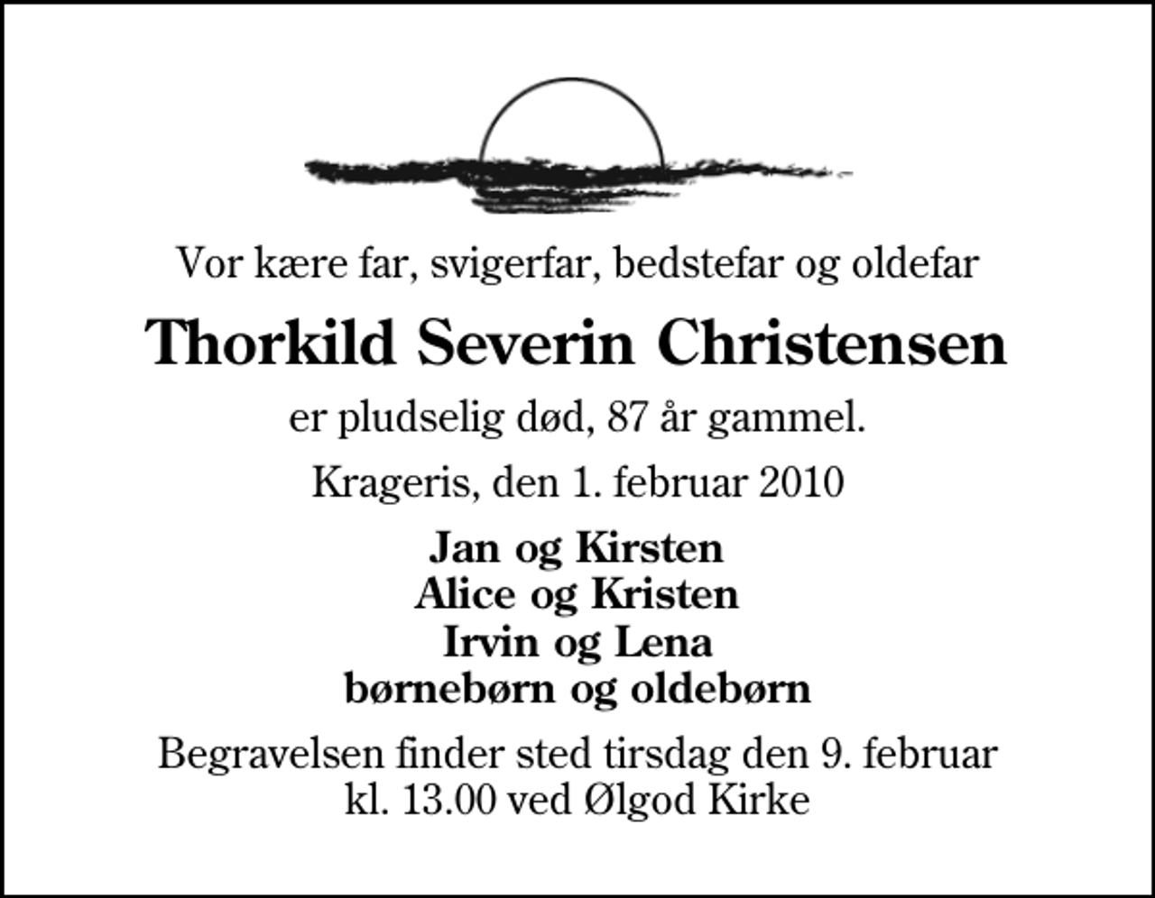 <p>Vor kære far, svigerfar, bedstefar og oldefar<br />Thorkild Severin Christensen<br />er pludselig død, 87 år gammel.<br />Krageris, den 1. februar 2010<br />Jan og Kirsten Alice og Kristen Irvin og Lena børnebørn og oldebørn<br />Begravelsen finder sted tirsdag den 9. februar kl. 13.00 ved Ølgod Kirke</p>