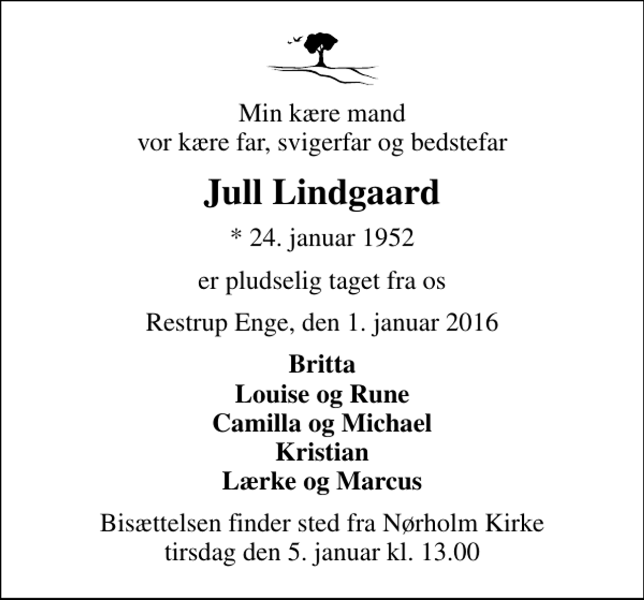 <p>Min kære mand vor kære far, svigerfar og bedstefar<br />Jull Lindgaard<br />* 24. januar 1952<br />er pludselig taget fra os<br />Restrup Enge, den 1. januar 2016<br />Britta Louise og Rune Camilla og Michael Kristian Lærke og Marcus<br />Bisættelsen finder sted fra Nørholm Kirke tirsdag den 5. januar kl. 13.00</p>