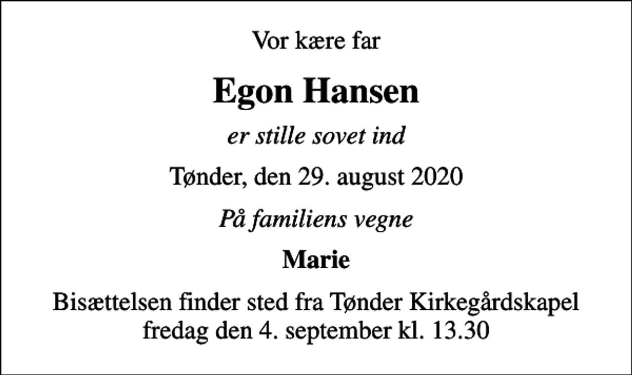 <p>Vor kære far<br />Egon Hansen<br />er stille sovet ind<br />Tønder, den 29. august 2020<br />På familiens vegne<br />Marie<br />Bisættelsen finder sted fra Tønder Kirkegårdskapel fredag den 4. september kl. 13.30</p>