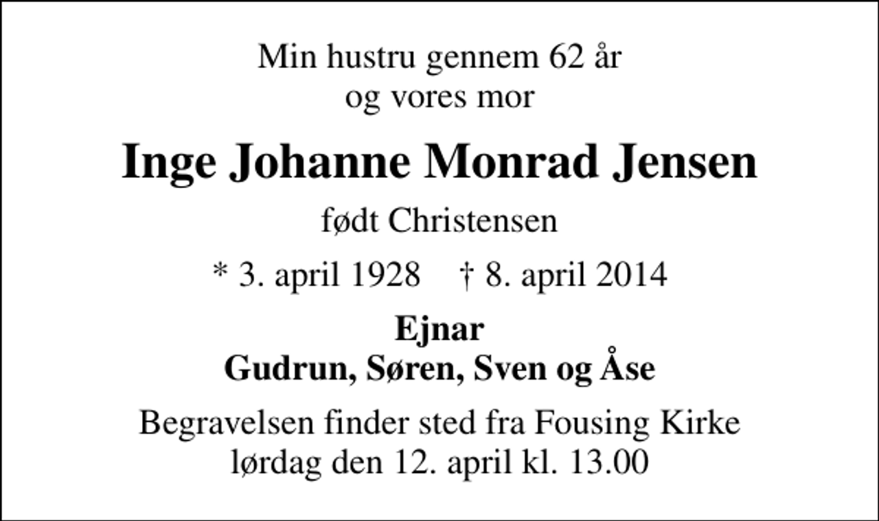 <p>Min hustru gennem 62 år og vores mor<br />Inge Johanne Monrad Jensen<br />født Christensen<br />* 3. april 1928 ✝ 8. april 2014<br />Ejnar Gudrun, Søren, Sven og Åse<br />Begravelsen finder sted fra Fousing Kirke lørdag den 12. april kl. 13.00</p>