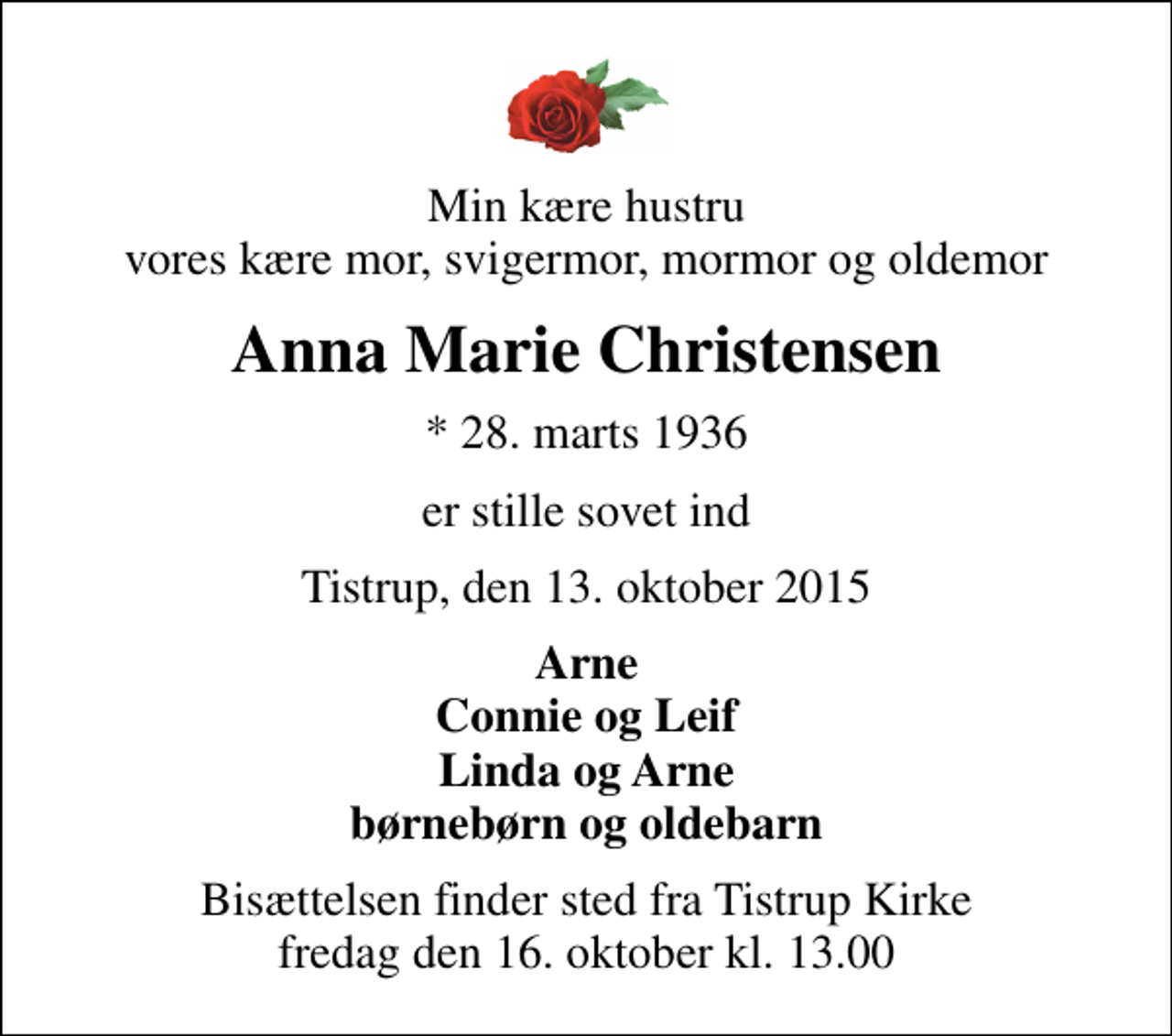<p>Min kære hustru vores kære mor, svigermor, mormor og oldemor<br />Anna Marie Christensen<br />* 28. marts 1936<br />er stille sovet ind<br />Tistrup, den 13. oktober 2015<br />Arne Connie og Leif Linda og Arne børnebørn og oldebarn<br />Bisættelsen finder sted fra Tistrup Kirke fredag den 16. oktober kl. 13.00</p>