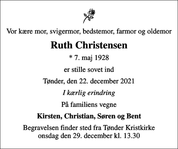 <p>Vor kære mor, svigermor, bedstemor, farmor og oldemor<br />Ruth Christensen<br />* 7. maj 1928<br />er stille sovet ind<br />Tønder, den 22. december 2021<br />I kærlig erindring<br />På familiens vegne<br />Kirsten, Christian, Søren og Bent<br />Begravelsen finder sted fra Tønder Kristkirke onsdag den 29. december kl. 13.30</p>