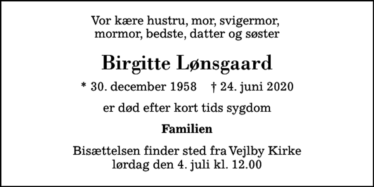 <p>Vor kære hustru, mor, svigermor, mormor, bedste, datter og søster<br />Birgitte Lønsgaard<br />* 30. december 1958 ✝ 24. juni 2020<br />er død efter kort tids sygdom<br />Familien<br />Bisættelsen finder sted fra Vejlby Kirke lørdag den 4. juli kl. 12.00</p>