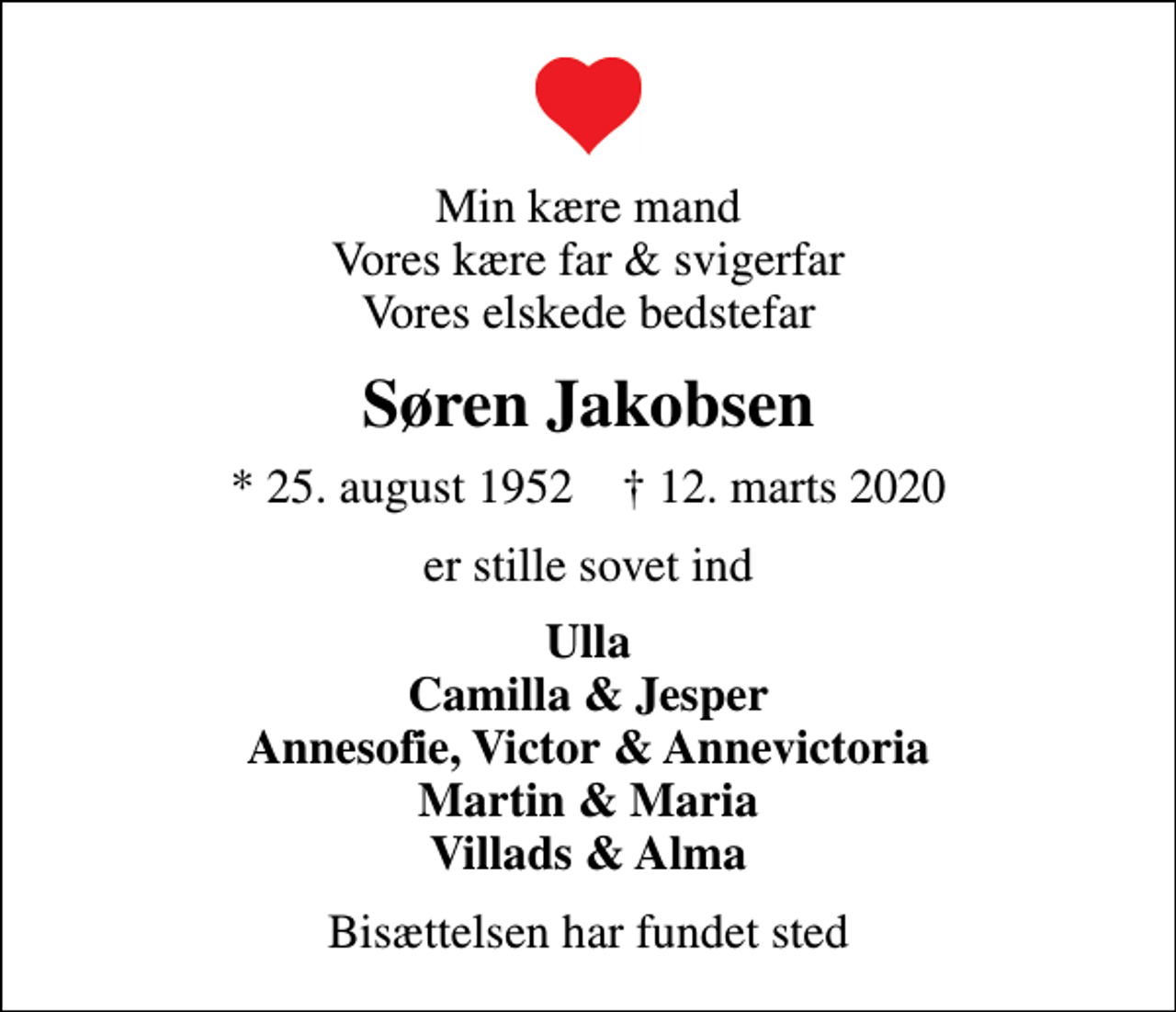<p>Min kære mand Vores kære far &amp; svigerfar Vores elskede bedstefar<br />Søren Jakobsen<br />* 25. august 1952 ✝ 12. marts 2020<br />er stille sovet ind<br />Ulla Camilla &amp; Jesper Annesofie, Victor &amp; Annevictoria Martin &amp; Maria Villads &amp; Alma<br />Bisættelsen har fundet sted</p>