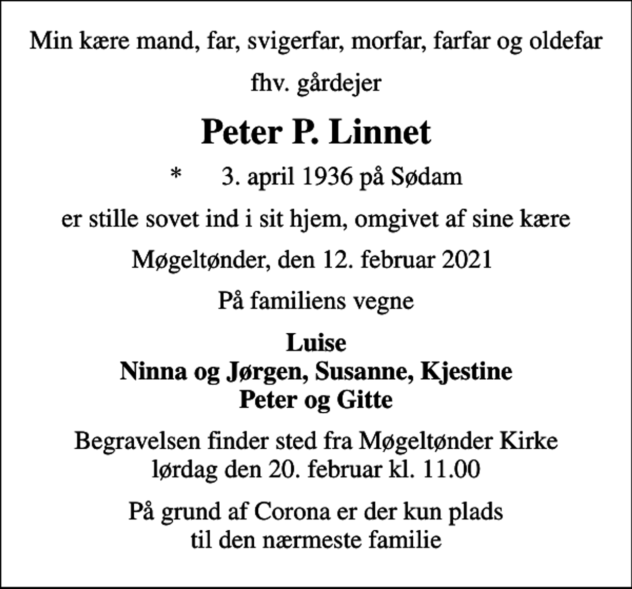 <p>Min kære mand, far, svigerfar, morfar, farfar og oldefar<br />fhv. gårdejer<br />Peter P. Linnet<br />* 3. april 1936 på Sødam<br />er stille sovet ind i sit hjem, omgivet af sine kære<br />Møgeltønder, den 12. februar 2021<br />På familiens vegne<br />Luise Ninna og Jørgen, Susanne, Kjestine Peter og Gitte<br />Begravelsen finder sted fra Møgeltønder Kirke lørdag den 20. februar kl. 11.00<br />På grund af Corona er der kun plads til den nærmeste familie</p>
