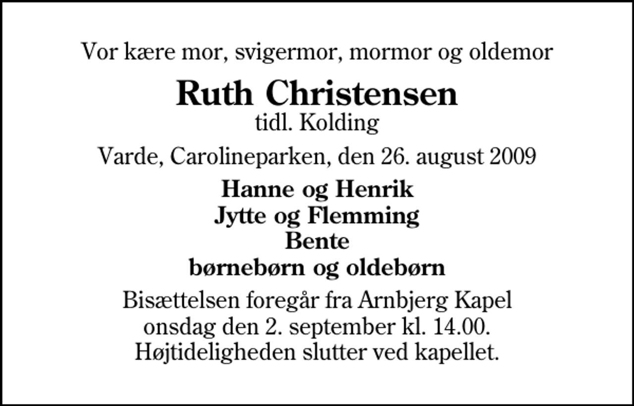 <p>Vor kære mor, svigermor, mormor og oldemor<br />Ruth Christensen<br />tidl. Kolding<br />Varde, Carolineparken, den 26. august 2009<br />Hanne og Henrik Jytte og Flemming Bente børnebørn og oldebørn<br />Bisættelsen foregår fra Arnbjerg Kapel onsdag den 2. september kl. 14.00 Højtideligheden slutter ved kapellet.</p>