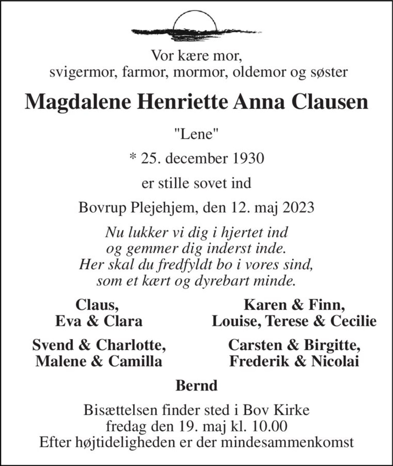 Vor kære mor,  svigermor, farmor, mormor, oldemor og søster 
Magdalene Henriette Anna Clausen 
"Lene" 
*​ 25. december 1930 
er stille sovet ind 
Bovrup Plejehjem, den 12. maj 2023 
Nu lukker vi dig i hjertet ind og gemmer dig inderst inde. Her skal du fredfyldt bo i vores sind, som et kært og dyrebart minde. 
Claus,  Eva & Clara 
Karen & Finn, Louise, Terese & Cecilie 
Svend & Charlotte, Malene & Camilla 
Carsten & Birgitte, Frederik & Nicolai 
Bernd 
Bisættelsen​ finder sted i Bov Kirke​ fredag den 19. maj​ kl. 10.00 Efter højtideligheden er der mindesammenkomst