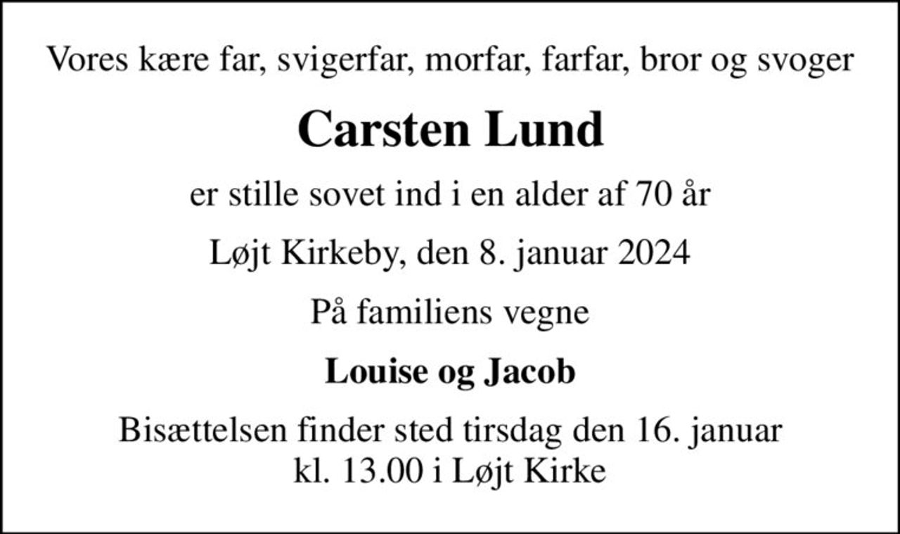 Vores kære far, svigerfar, morfar, farfar, bror og svoger
Carsten Lund
er stille sovet ind i en alder af 70 år
Løjt Kirkeby, den 8. januar 2024
På familiens vegne
Louise og Jacob
Bisættelsen finder sted tirsdag den 16. januar kl. 13.00 i Løjt Kirke