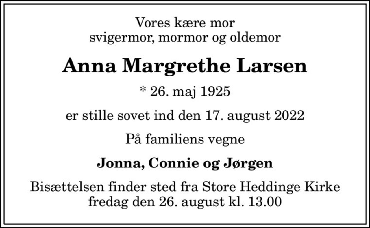 Vores kære mor svigermor, mormor og oldemor
Anna Margrethe Larsen
* 26. maj 1925
er stille sovet ind den 17. august 2022
På familiens vegne
Jonna, Connie og Jørgen
Bisættelsen finder sted fra Store Heddinge Kirke  fredag den 26. august kl. 13.00