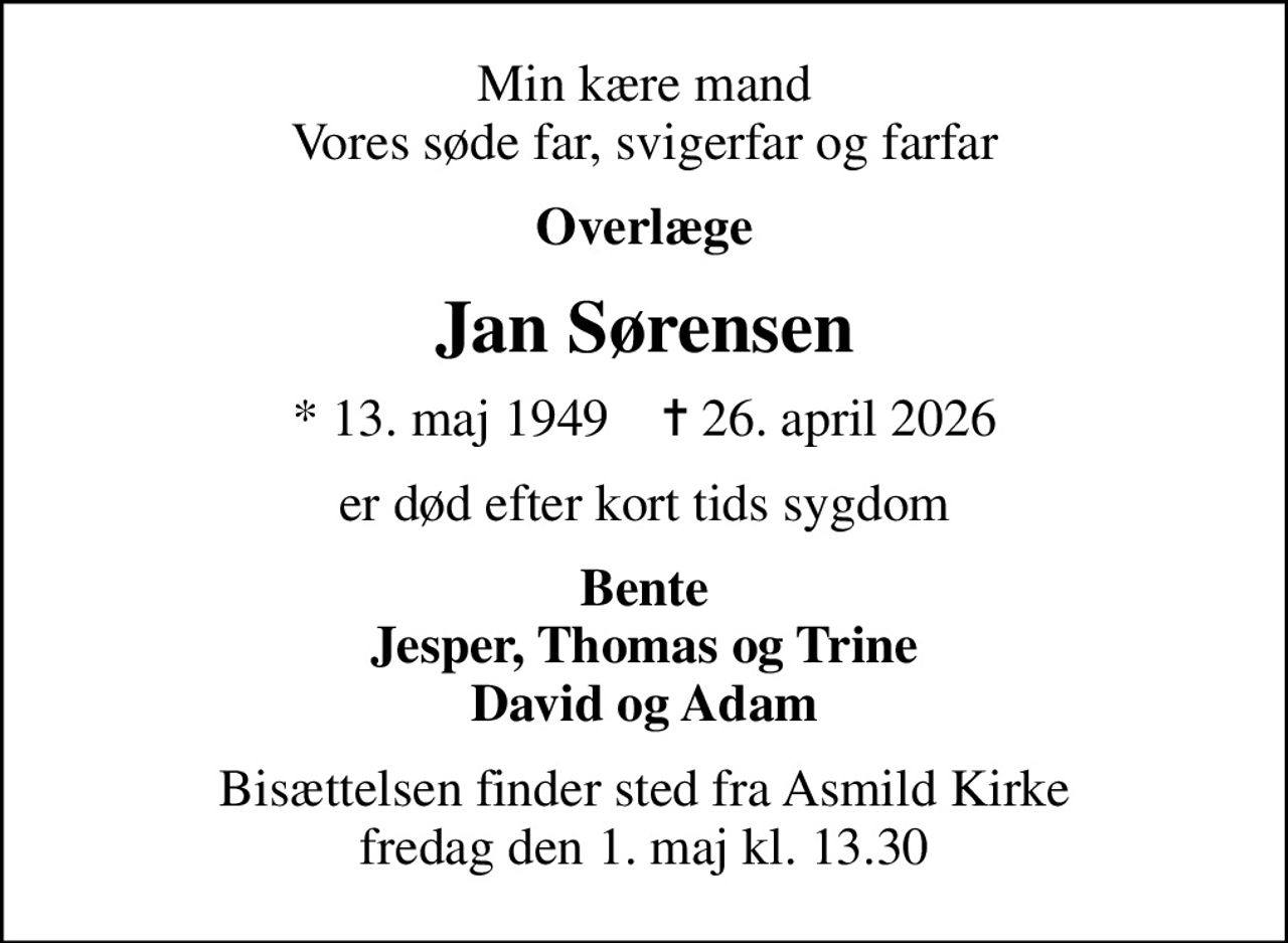 Min kære mand Vores søde far, svigerfar og farfar
Overlæge
Jan Sørensen
* 13. maj 1949    ✝ 26. april 2026
er død efter kort tids sygdom
Bente Jesper, Thomas og Trine David og Adam
Bisættelsen finder sted fra Asmild Kirke  fredag den 1. maj kl. 13.30
