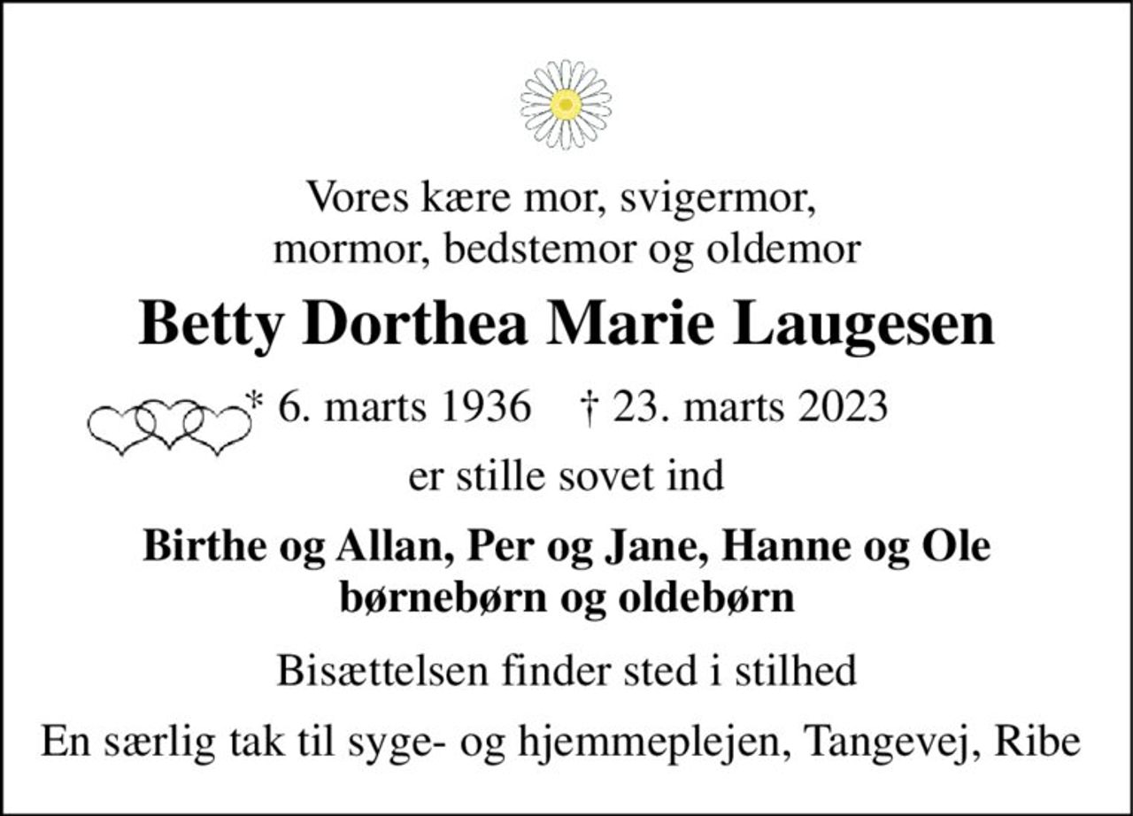 Vores kære mor, svigermor,  mormor, bedstemor og oldemor 
Betty Dorthea Marie Laugesen 
* 6. marts 1936    † 23. marts 2023 
er stille sovet ind 
Birthe og Allan, Per og Jane, Hanne og Ole børnebørn og oldebørn 
Bisættelsen finder sted i stilhed 
En særlig tak til syge- og hjemmeplejen, Tangevej, Ribe