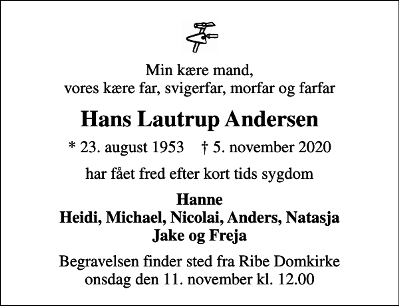 <p>Min kære mand, vores kære far, svigerfar, morfar og farfar<br />Hans Lautrup Andersen<br />* 23. august 1953 ✝ 5. november 2020<br />har fået fred efter kort tids sygdom<br />Hanne Heidi, Michael, Nicolai, Anders, Natasja Jake og Freja<br />Begravelsen finder sted fra Ribe Domkirke onsdag den 11. november kl. 12.00</p>