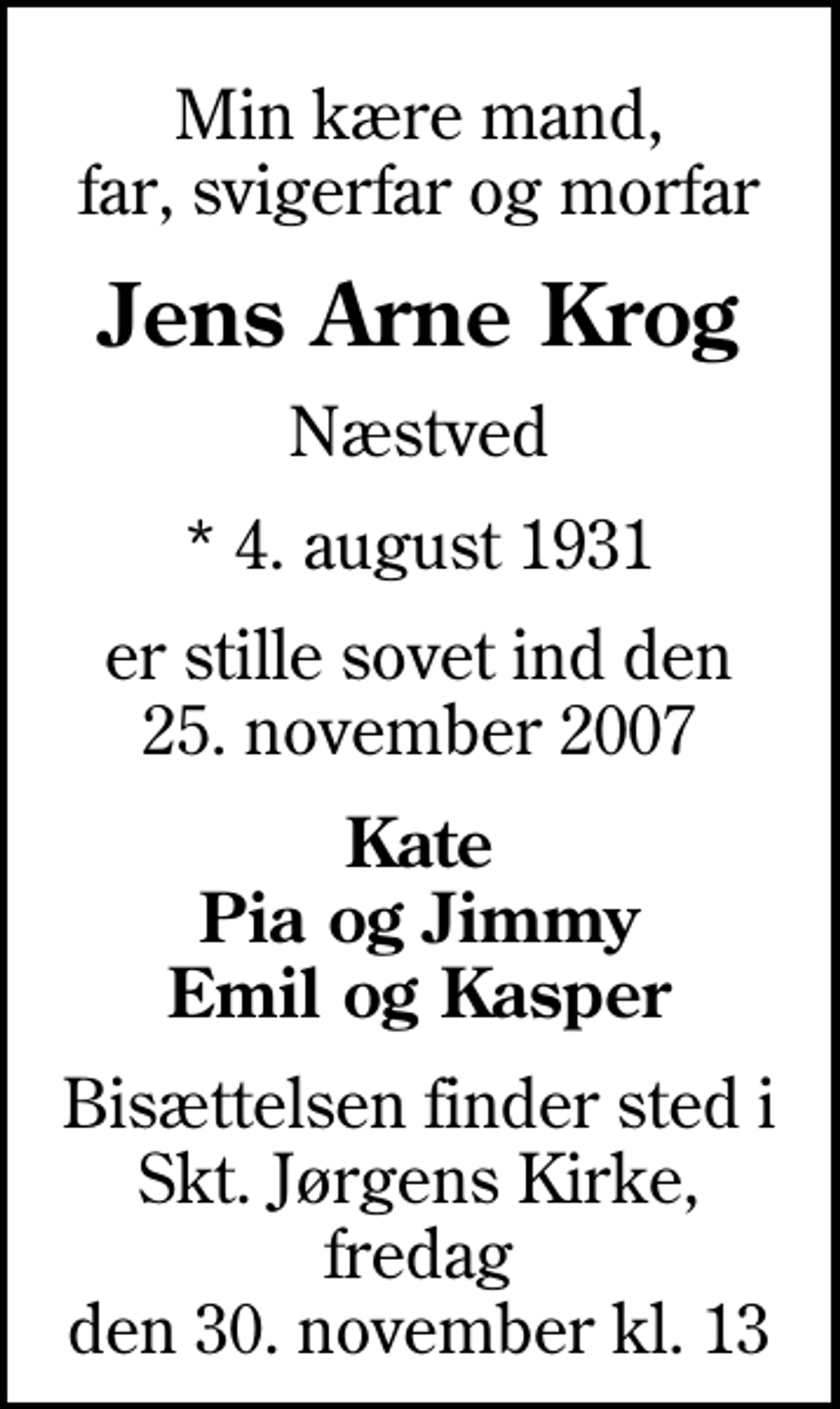<p>Min kære mand, far, svigerfar og morfar<br />Jens Arne Krog<br />Næstved<br />* 4. august 1931<br />er stille sovet ind den 25. november 2007<br />Kate Pia og Jimmy Emil og Kasper<br />Bisættelsen finder sted i Skt. Jørgens Kirke, fredag den 30. november kl. 13</p>