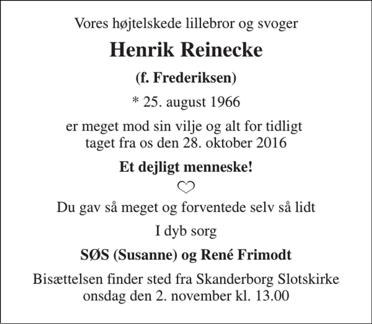 <p>Vores højtelskede lillebror og svoger<br />Henrik Reinecke<br />(f. Frederiksen)<br />* 25. august 1966<br />er meget mod sin vilje og alt for tidligt taget fra os den 28. oktober 2016<br />Et dejligt menneske!<br />Du gav så meget og forventede selv så lidt<br />I dyb sorg<br />SØS (Susanne) og René Frimodt<br />Bisættelsen finder sted fra Skanderborg Slotskirke onsdag den 2. november kl. 13.00</p>