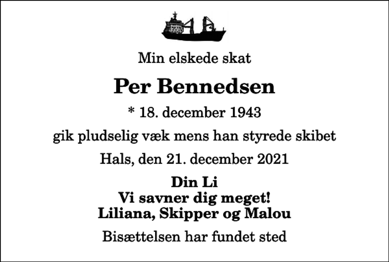 <p>Min elskede skat<br />Per Bennedsen<br />* 18. december 1943<br />gik pludselig væk mens han styrede skibet<br />Hals, den 21. december 2021<br />Din Li Vi savner dig meget! Liliana, Skipper og Malou<br />Bisættelsen har fundet sted</p>