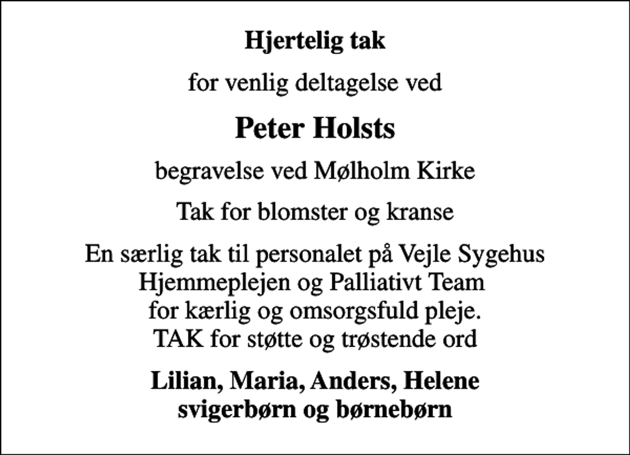 <p>Hjertelig tak<br />for venlig deltagelse ved<br />Peter Holsts<br />begravelse ved Mølholm Kirke<br />Tak for blomster og kranse<br />En særlig tak til personalet på Vejle Sygehus Hjemmeplejen og Palliativt Team for kærlig og omsorgsfuld pleje. TAK for støtte og trøstende ord<br />Lilian, Maria, Anders, Helene svigerbørn og børnebørn</p>