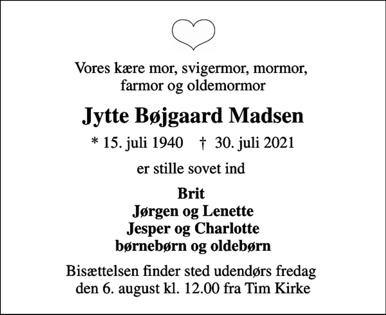 <p>Vores kære mor, svigermor, mormor, farmor og oldemormor<br />Jytte Bøjgaard Madsen<br />* 15. juli 1940 ✝ 30. juli 2021<br />er stille sovet ind<br />Brit Jørgen og Lenette Jesper og Charlotte børnebørn og oldebørn<br />Bisættelsen finder sted udendørs fredag den 6. august kl. 12.00 fra Tim Kirke</p>