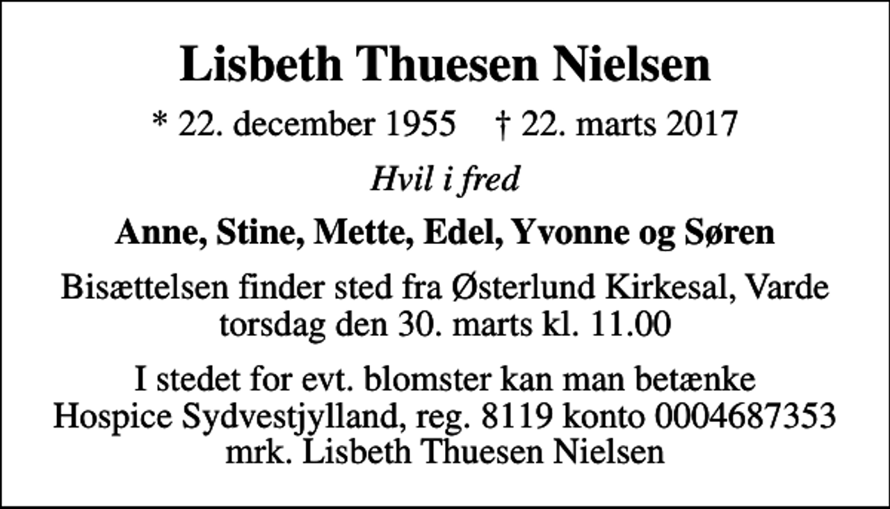 <p>Lisbeth Thuesen Nielsen<br />* 22. december 1955 ✝ 22. marts 2017<br />Hvil i fred<br />Anne, Stine, Mette, Edel, Yvonne og Søren<br />Bisættelsen finder sted fra Østerlund Kirkesal, Varde torsdag den 30. marts kl. 11.00<br />I stedet for evt. blomster kan man betænke<br />Hospice Sydvestjylland, Støtteforening Reg.8119konto0004687353mrk. Lisbeth Thuesen<br />Nielsen</p>