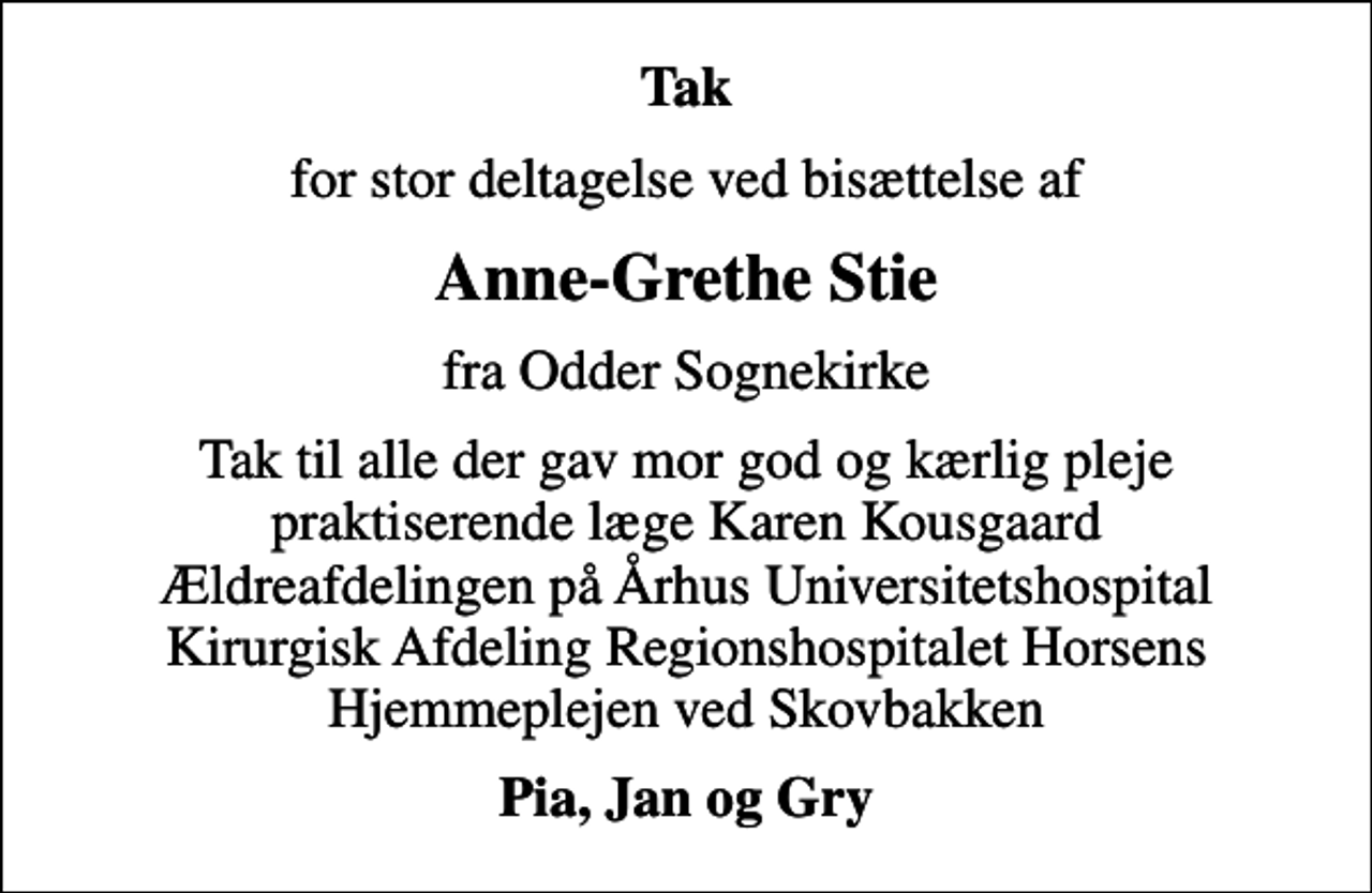 <p>Tak<br />for stor deltagelse ved bisættelse af<br />Anne-Grethe Stie<br />fra Odder Sognekirke<br />Tak til alle der gav mor god og kærlig pleje praktiserende læge Karen Kousgaard Ældreafdelingen på Århus Universitetshospital Kirurgisk Afdeling Regionshospitalet Horsens Hjemmeplejen ved Skovbakken<br />Pia, Jan og Gry</p>