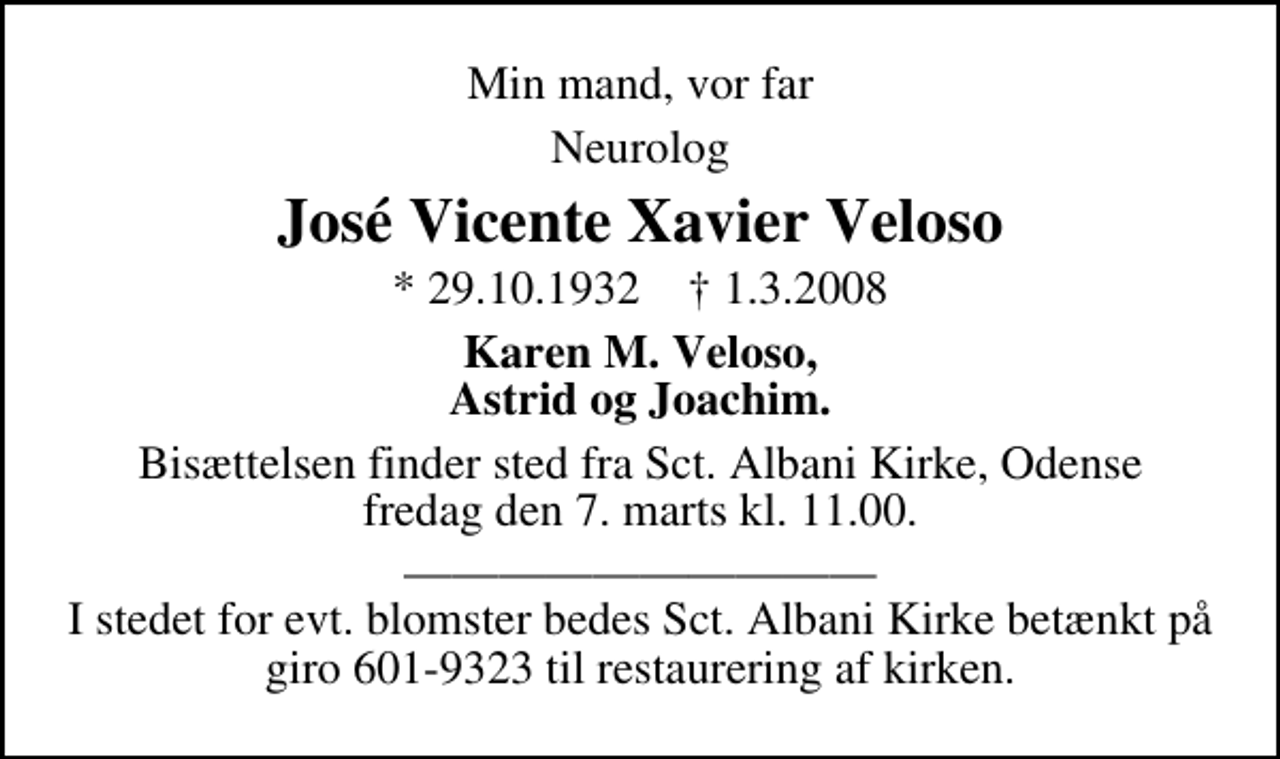 <p>Min mand, vor far<br />Neurolog<br />José Vicente Xavier Veloso<br />* 29.10.1932 ✝ 1.3.2008<br />Karen M. Veloso, Astrid og Joachim.<br />Bisættelsen finder sted fra Sct. Albani Kirke, Odense fredag den 7. marts kl. 11.00.<br />I stedet for evt. blomster bedes Sct. Albani Kirke betænkt på giro 601-9323 til restaurering af kirken.</p>