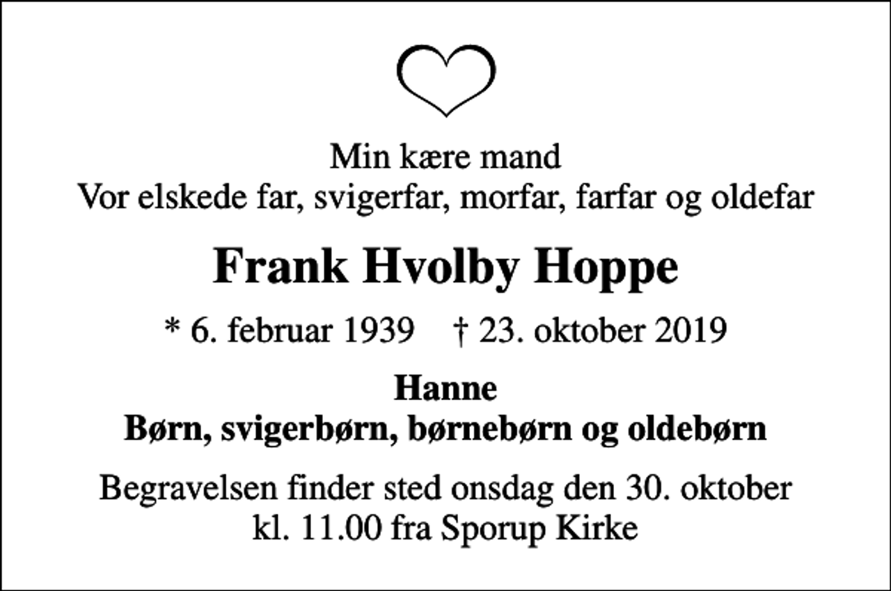 <p>Min kære mand Vor elskede far, svigerfar, morfar, farfar og oldefar<br />Frank Hvolby Hoppe<br />* 6. februar 1939 ✝ 23. oktober 2019<br />Hanne Børn, svigerbørn, børnebørn og oldebørn<br />Begravelsen finder sted onsdag den 30. oktober kl. 11.00 fra Sporup Kirke</p>