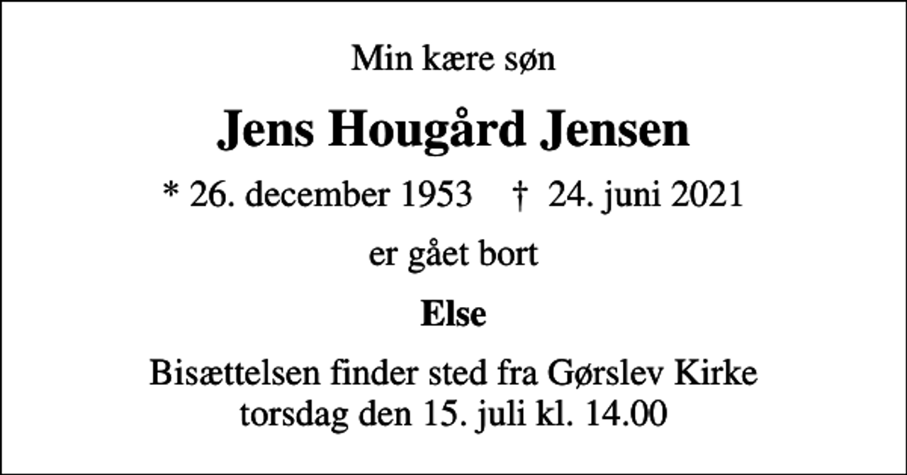 <p>Min kære søn<br />Jens Hougård Jensen<br />* 26. december 1953 ✝ 24. juni 2021<br />er gået bort<br />Else<br />Bisættelsen finder sted fra Gørslev Kirke torsdag den 15. juli kl. 14.00</p>