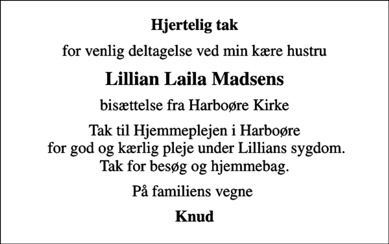 <p>Hjertelig tak<br />for venlig deltagelse ved min kære hustru<br />Lillian Laila Madsens<br />bisættelse fra Harboøre Kirke<br />Tak til Hjemmeplejen i Harboøre for god og kærlig pleje under Lillians sygdom. Tak for besøg og hjemmebag.<br />På familiens vegne<br />Knud</p>