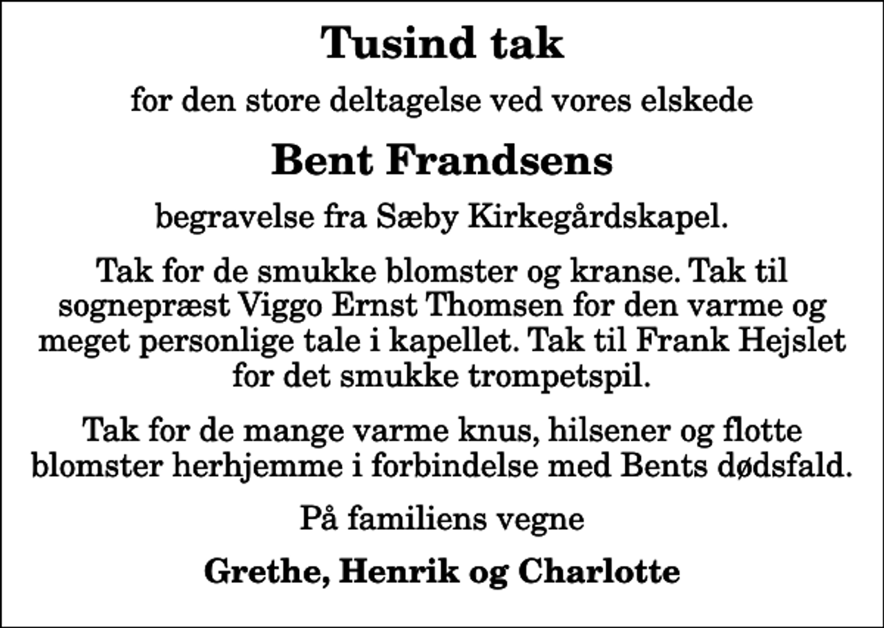 <p>Tusind tak<br />for den store deltagelse ved vores elskede<br />Bent Frandsens<br />begravelse fra Sæby Kirkegårdskapel.<br />Tak for de smukke blomster og kranse. Tak til sognepræst Viggo Ernst Thomsen for den varme og meget personlige tale i kapellet. Tak til Frank Hejslet for det smukke trompetspil.<br />Tak for de mange varme knus, hilsener og flotte blomster herhjemme i forbindelse med Bents dødsfald.<br />På familiens vegne<br />Grethe, Henrik og Charlotte</p>