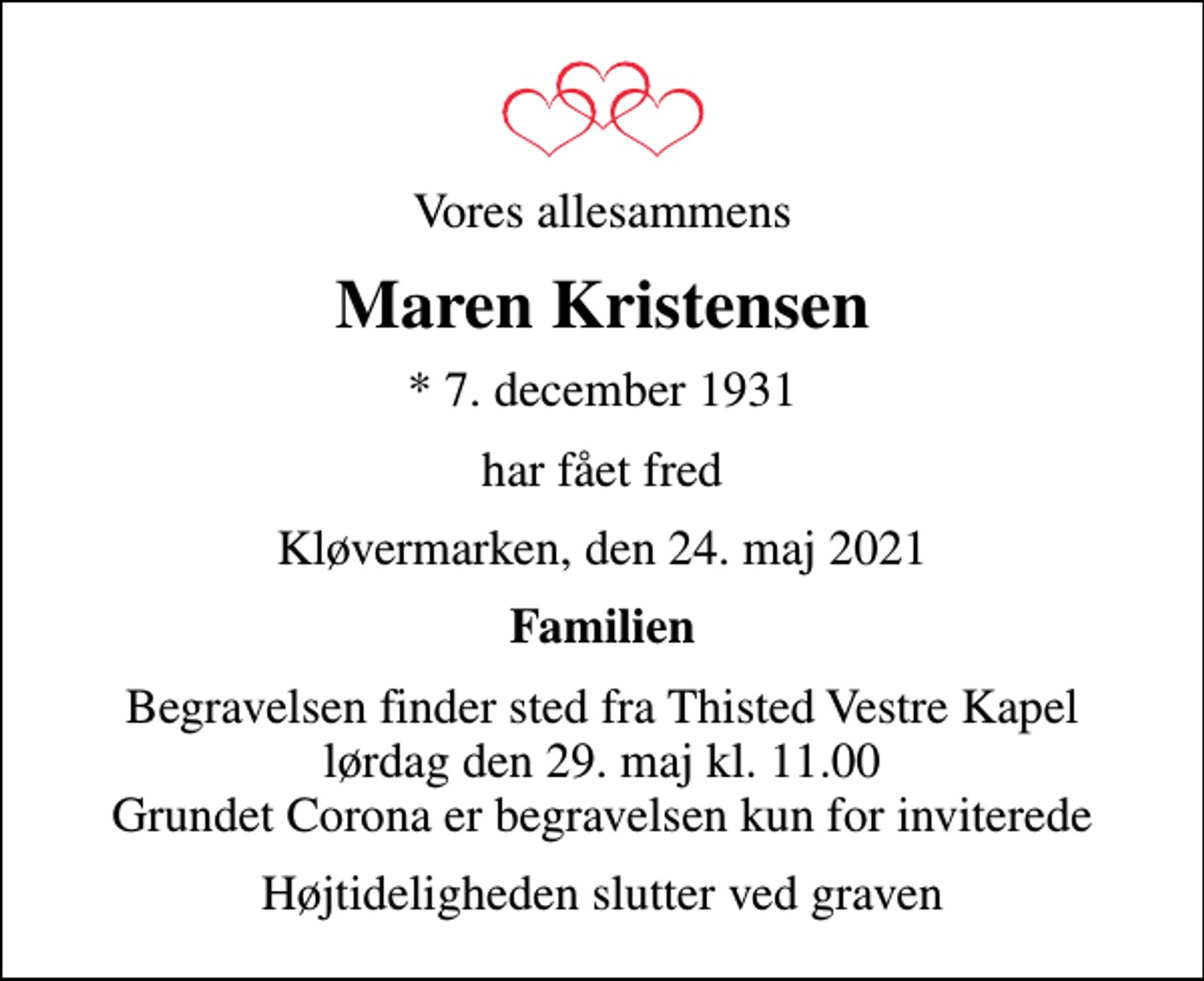 <p>Vores allesammens<br />Maren Kristensen<br />* 7. december 1931<br />har fået fred<br />Kløvermarken, den 24. maj 2021<br />Familien<br />Begravelsen finder sted fra Thisted Vestre Kapel lørdag den 29. maj kl. 11.00 Grundet Corona er begravelsen kun for inviterede<br />Højtideligheden slutter ved graven</p>