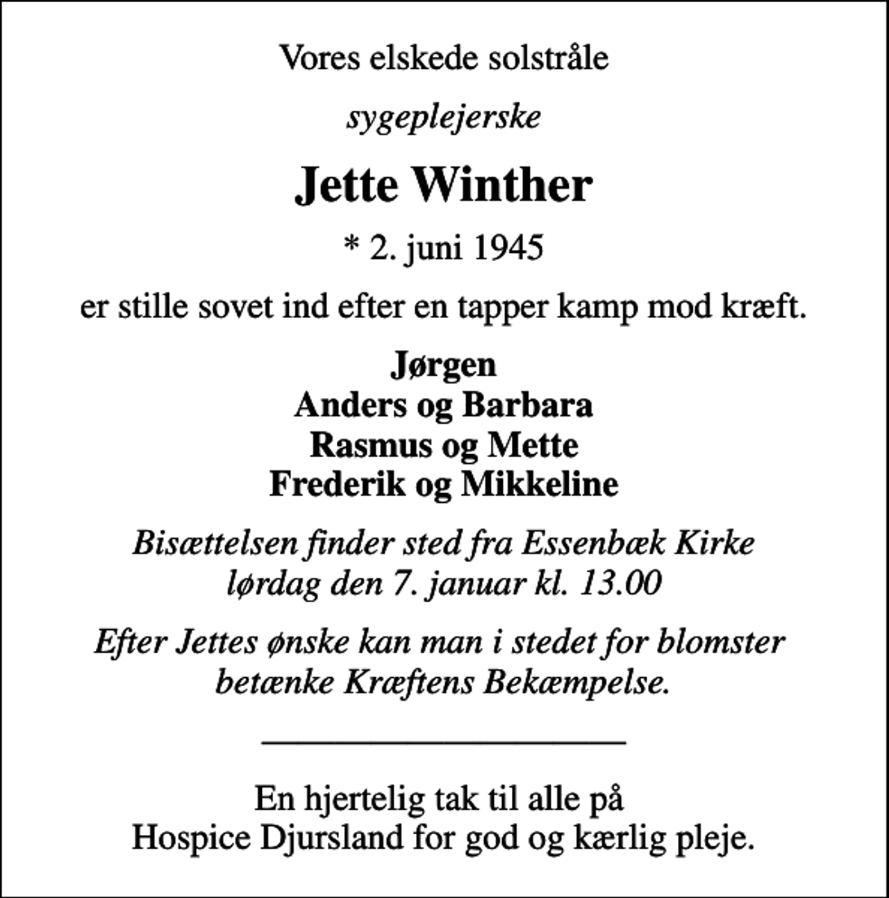 <p>Vores elskede solstråle<br />sygeplejerske<br />Jette Winther<br />* 2. juni 1945<br />er stille sovet ind efter en tapper kamp mod kræft.<br />Jørgen Anders og Barbara Rasmus og Mette Frederik og Mikkeline<br />Bisættelsen finder sted fra Essenbæk Kirke lørdag den 7. januar kl. 13.00<br />Efter Jettes ønske kan man i stedet for blomster betænke Kræftens Bekæmpelse.<br />En hjertelig tak til alle på Hospice Djursland for god og kærlig pleje.</p>