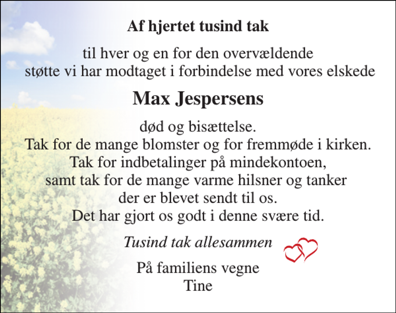 <p>Af hjertet tusind tak<br />til hver og en for den overvældende støtte vi har modtaget i forbindelse med vores elskede<br />Max Jespersens<br />død og bisættelse. Tak for de mange blomster og for fremmøde i kirken. Tak for indbetalinger på mindekontoen, samt tak for de mange varme hilsner og tanker der er blevet sendt til os. Det har gjort os godt i denne svære tid.<br />Tusind tak allesammen<br />På familiens vegne Tine</p>