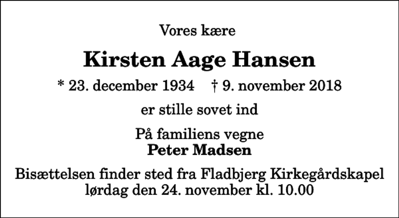 <p>Vores kære<br />Kirsten Aage Hansen<br />* 23. december 1934 ✝ 9. november 2018<br />er stille sovet ind<br />På familiens vegne<br />Peter Madsen<br />Bisættelsen finder sted fra Fladbjerg Kirkegårdskapel lørdag den 24. november kl. 10.00</p>