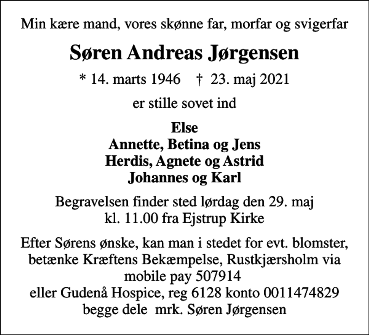 <p>Min kære mand, vores skønne far, morfar og svigerfar<br />Søren Andreas Jørgensen<br />* 14. marts 1946 ✝ 23. maj 2021<br />er stille sovet ind<br />Else Annette, Betina og Jens Herdis, Agnete og Astrid Johannes og Karl<br />Begravelsen finder sted lørdag den 29. maj kl. 11.00 fra Ejstrup Kirke<br />Efter Sørens ønske, kan man i stedet for evt. blomster, betænke Kræftens Bekæmpelse, Rustkjærsholm via mobile pay 507914 eller Gudenå Hospice, reg 6128 konto 0011474829 begge dele mrk. Søren Jørgensen<br />I stedet for evt. blomster kan man betænke<br />Gudenå Hospice Reg.6128konto0011474829mrk. Søren Andreas<br />Jørgensen</p>