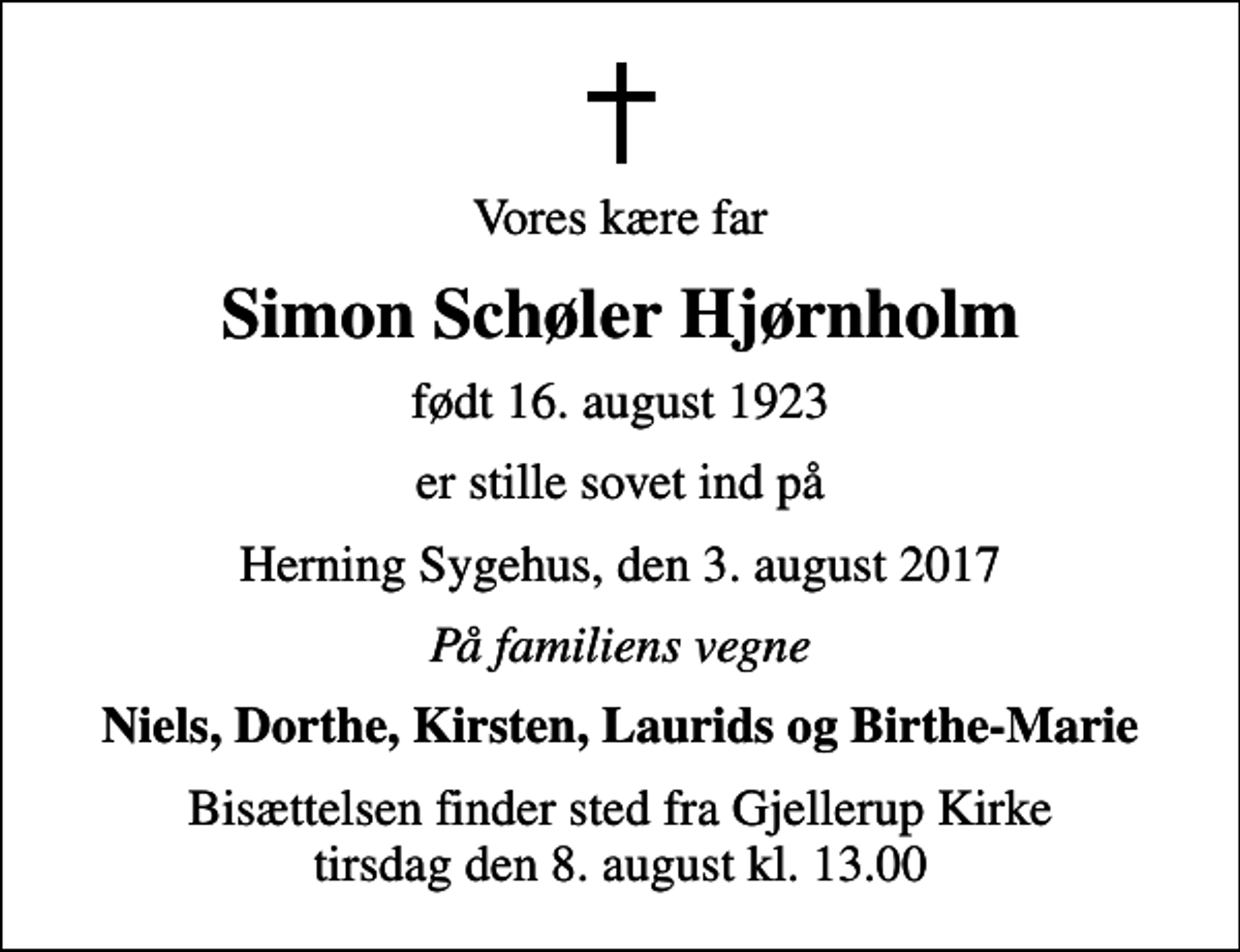 <p>Vores kære far<br />Simon Schøler Hjørnholm<br />født 16. august 1923<br />er stille sovet ind på<br />Herning Sygehus, den 3. august 2017<br />På familiens vegne<br />Niels, Dorthe, Kirsten, Laurids og Birthe-Marie<br />Bisættelsen finder sted fra Gjellerup Kirke tirsdag den 8. august kl. 13.00</p>