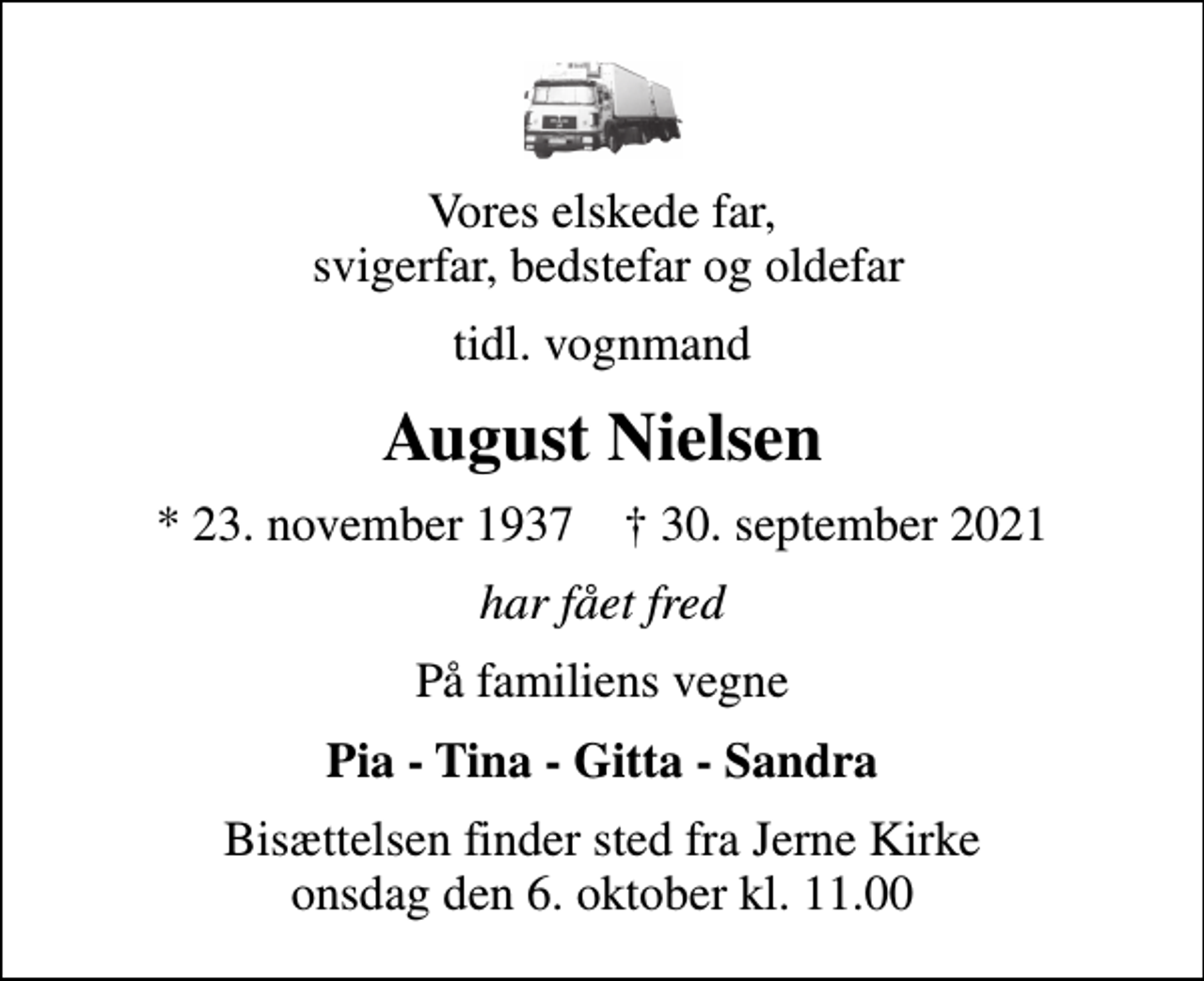 <p>Vores elskede far, svigerfar, bedstefar og oldefar<br />tidl. vognmand<br />August Nielsen<br />* 23. november 1937 ✝ 30. september 2021<br />har fået fred<br />På familiens vegne<br />Pia - Tina - Gitta - Sandra<br />Bisættelsen finder sted fra Jerne Kirke onsdag den 6. oktober kl. 11.00</p>