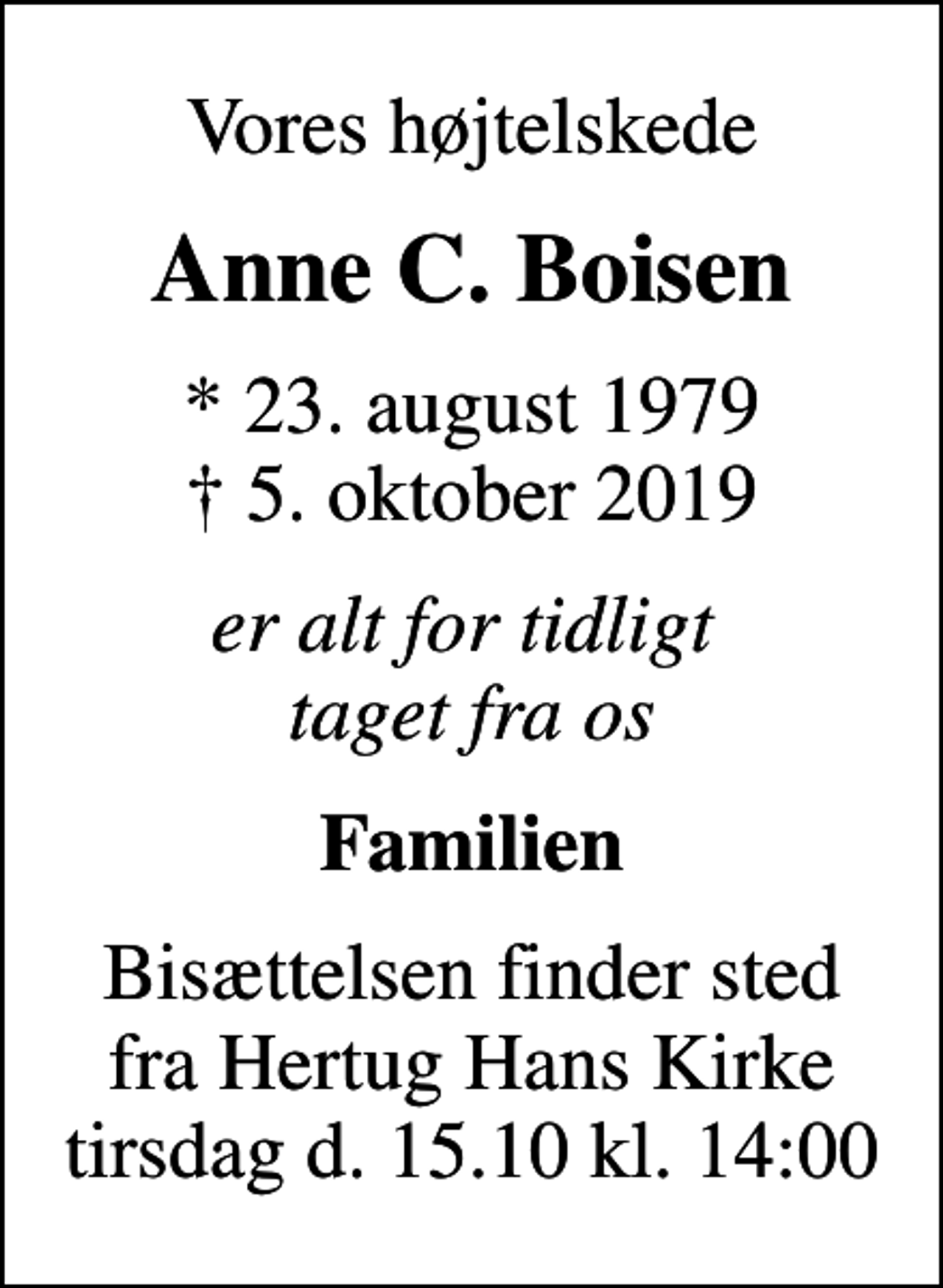<p>Vores højtelskede<br />Anne C. Boisen<br />* 23. august 1979<br />✝ 5. oktober 2019<br />er alt for tidligt taget fra os<br />Familien<br />Bisættelsen finder sted fra Hertug Hans Kirke tirsdag d. 15.10 kl. 14:00</p>