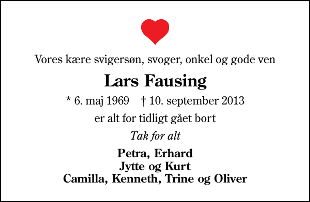 <p>Vores kære svigersøn, svoger, onkel og gode ven<br />Lars Fausing<br />* 6. maj 1969 ✝ 10. september 2013<br />er alt for tidligt gået bort<br />Tak for alt<br />Petra, Erhard Jytte og Kurt Camilla, Kenneth, Trine og Oliver</p>