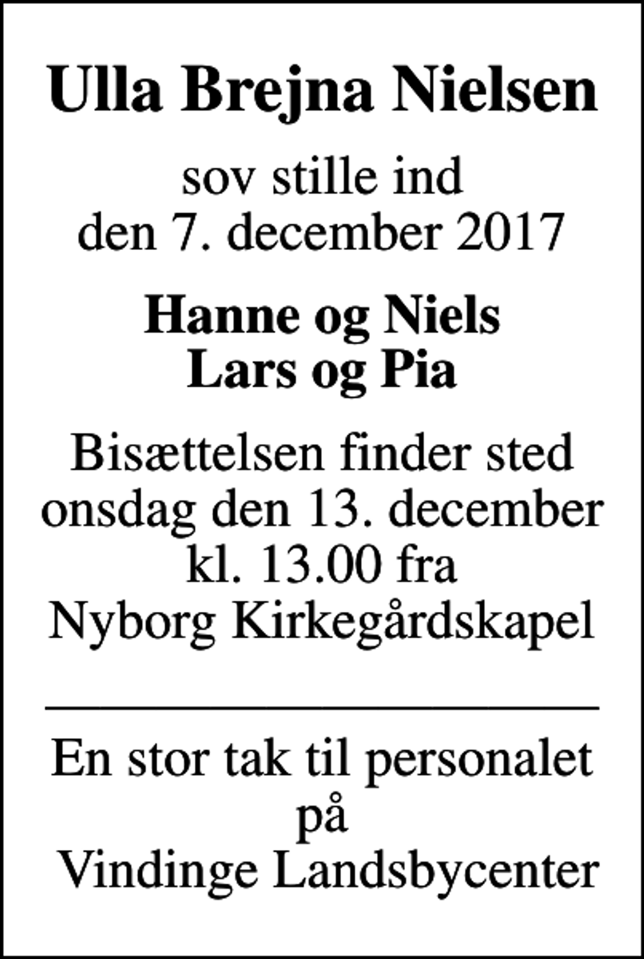 <p>Ulla Brejna Nielsen<br />sov stille ind den 7. december 2017<br />Hanne og Niels Lars og Pia<br />Bisættelsen finder sted onsdag den 13. december kl. 13.00 fra Nyborg Kirkegårdskapel<br />En stor tak til personalet på Vindinge Landsbycenter</p>