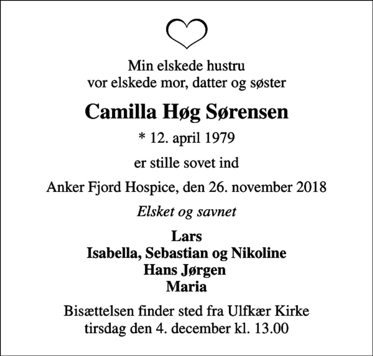 <p>Min elskede hustru vor elskede mor, datter og søster<br />Camilla Høg Sørensen<br />* 12. april 1979<br />er stille sovet ind<br />Anker Fjord Hospice, den 26. november 2018<br />Elsket og savnet<br />Lars Isabella, Sebastian og Nikoline Hans Jørgen Maria<br />Bisættelsen finder sted fra Ulfkær Kirke tirsdag den 4. december kl. 13.00</p>