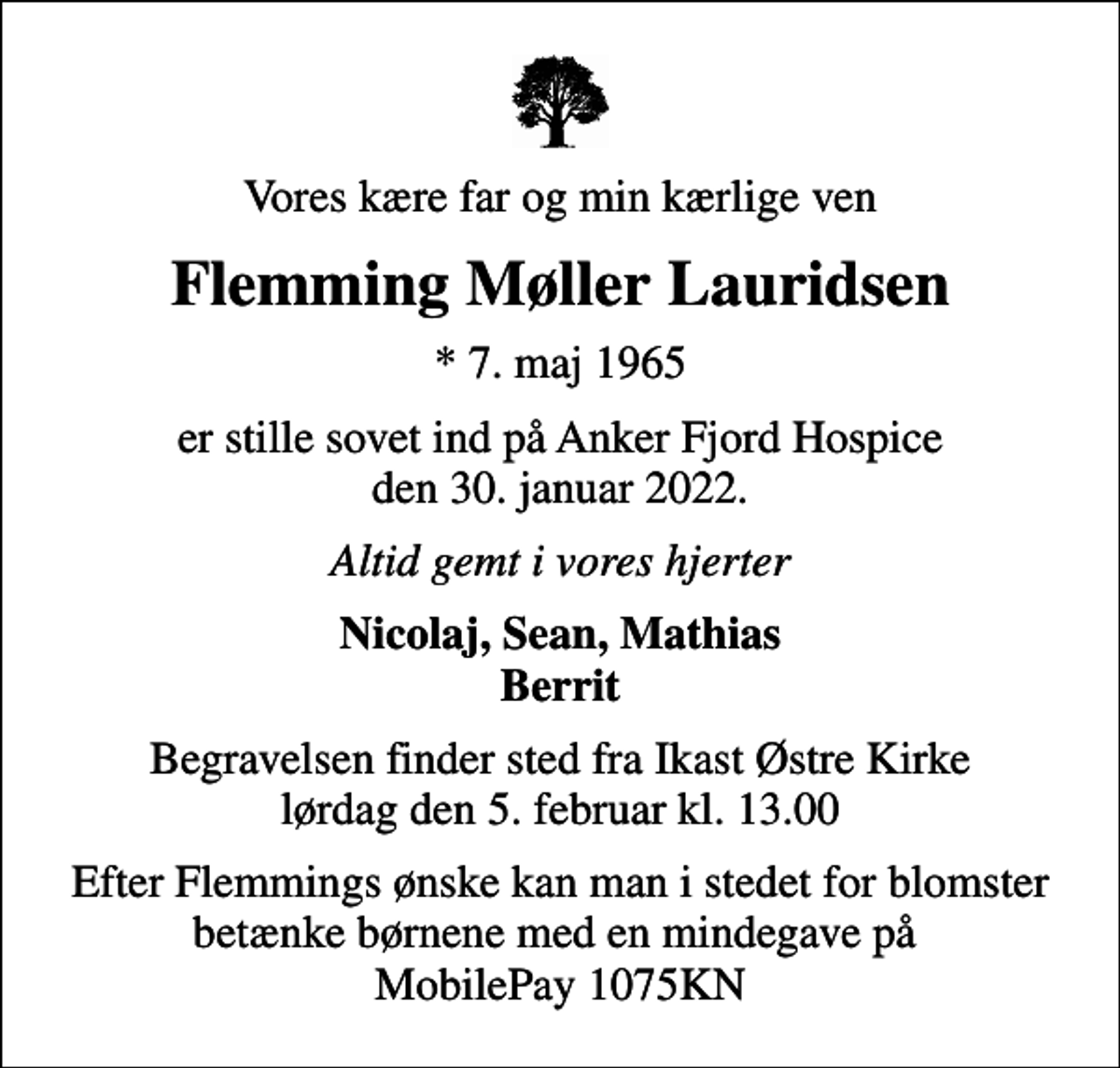 <p>Vores kære far og min kærlige ven<br />Flemming Møller Lauridsen<br />* 7. maj 1965<br />er stille sovet ind på Anker Fjord Hospice den 30. januar 2022.<br />Altid gemt i vores hjerter<br />Nicolaj, Sean, Mathias Berrit<br />Begravelsen finder sted fra Ikast Østre Kirke lørdag den 5. februar kl. 13.00<br />Efter Flemmings ønske kan man i stedet for blomster betænke børnene med en mindegave på MobilePay 1075KN</p>
