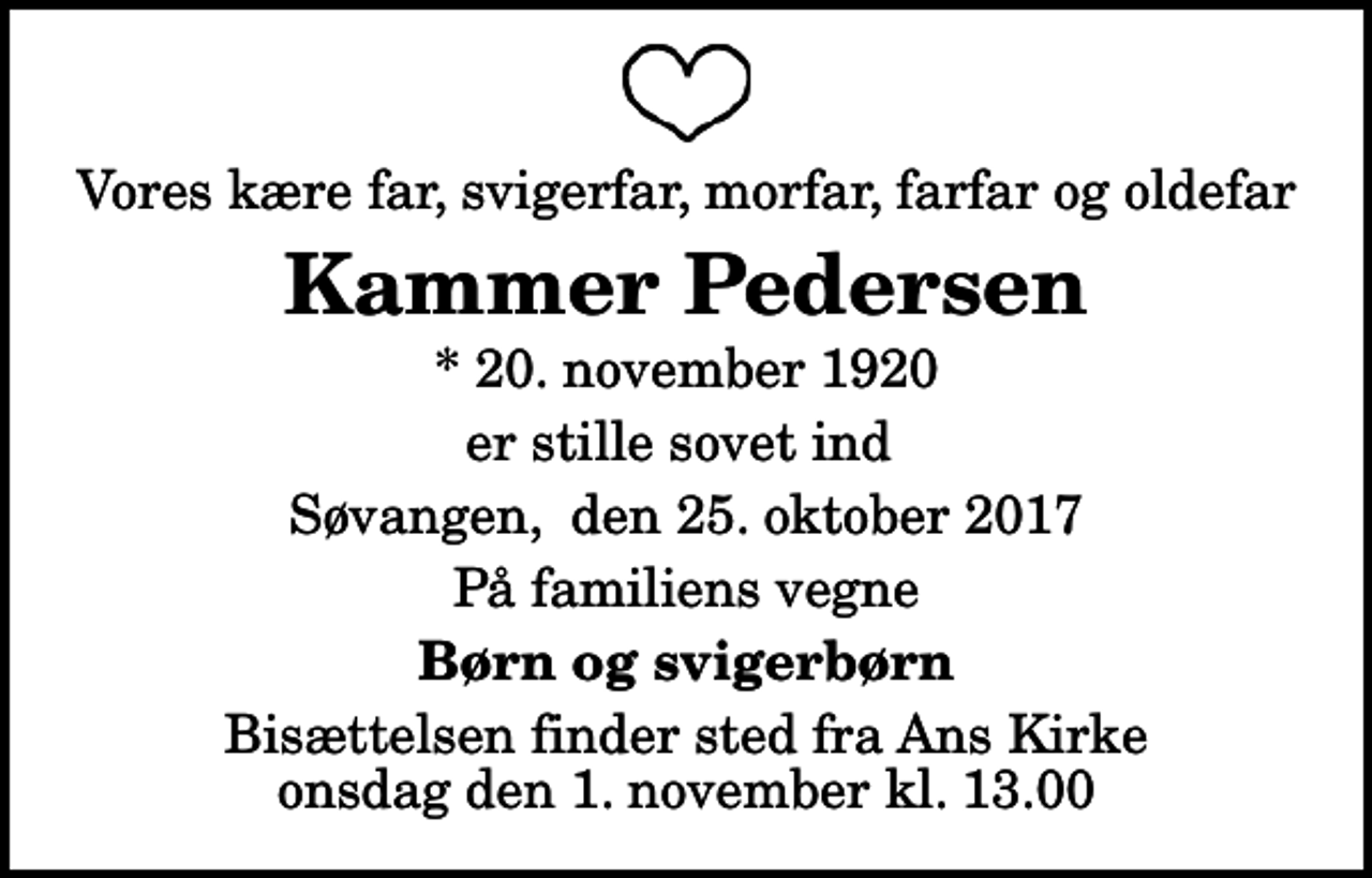 <p>Vores kære far, svigerfar, morfar, farfar og oldefar<br />Kammer Pedersen<br />* 20. november 1920<br />er stille sovet ind<br />Søvangen, den 25. oktober 2017<br />På familiens vegne<br />Børn og svigerbørn<br />Bisættelsen finder sted fra Ans Kirke onsdag den 1. november kl. 13.00</p>