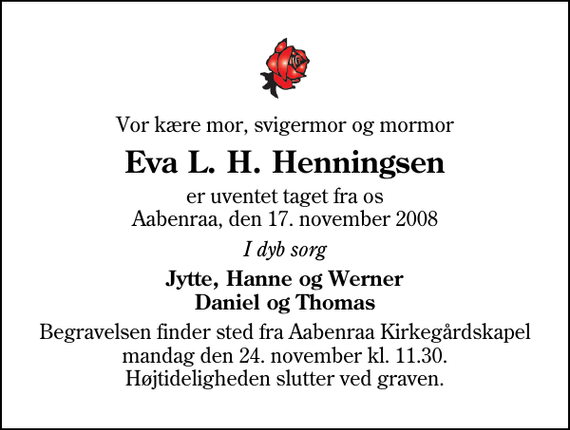 <p>Vor kære mor, svigermor og mormor<br />Eva L. H. Henningsen<br />er uventet taget fra os Aabenraa, den 17. november 2008<br />I dyb sorg<br />Jytte, Hanne og Werner Daniel og Thomas<br />Begravelsen finder sted fra Aabenraa Kirkegårdskapel mandag den 24. november kl. 11.30 Højtideligheden slutter ved graven.</p>