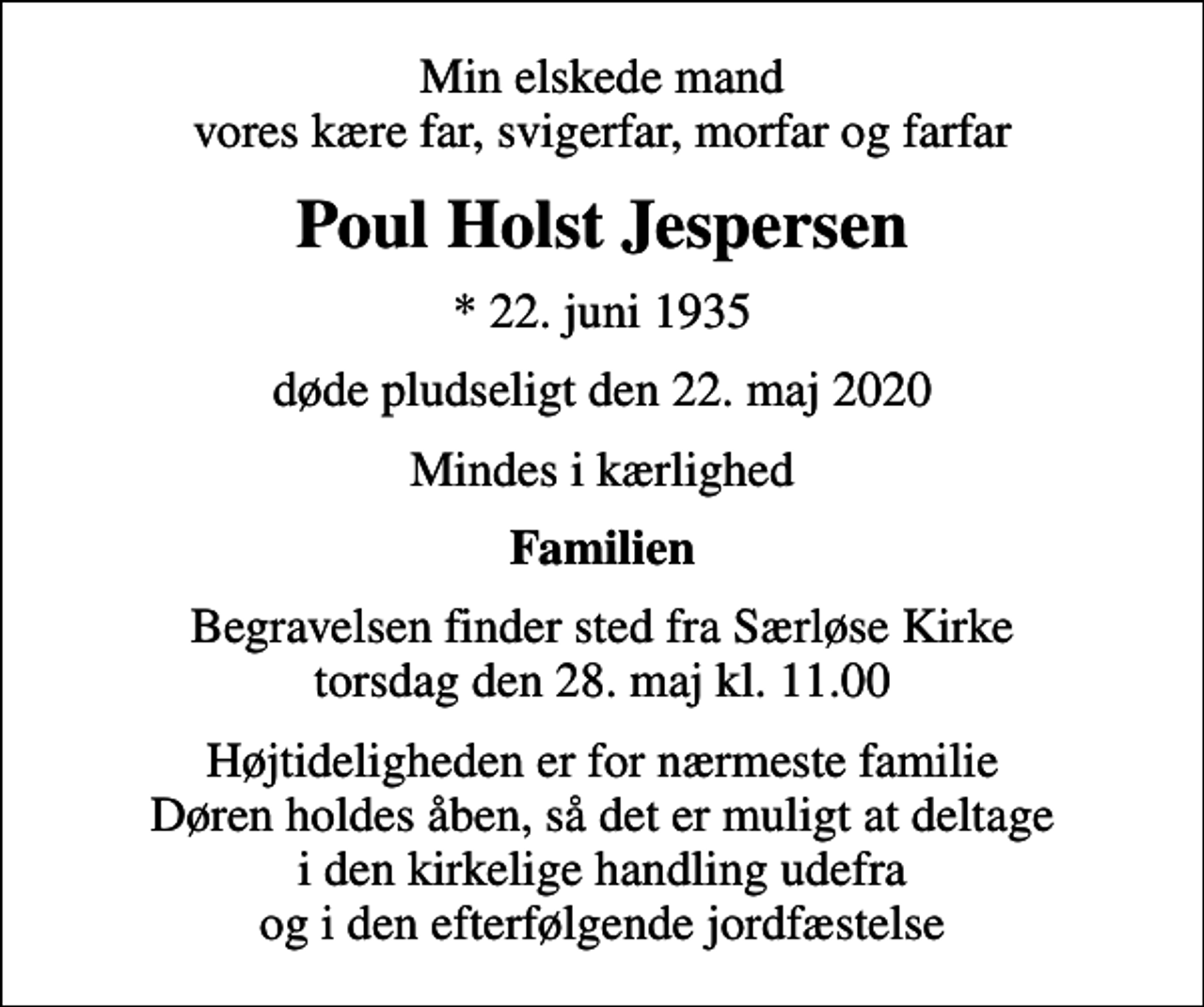 <p>Min elskede mand vores kære far, svigerfar, morfar og farfar<br />Poul Holst Jespersen<br />* 22. juni 1935<br />døde pludseligt den 22. maj 2020<br />Mindes i kærlighed<br />Familien<br />Begravelsen finder sted fra Særløse Kirke torsdag den 28. maj kl. 11.00<br />Højtideligheden er for nærmeste familie Døren holdes åben, så det er muligt at deltage i den kirkelige handling udefra og i den efterfølgende jordfæstelse</p>