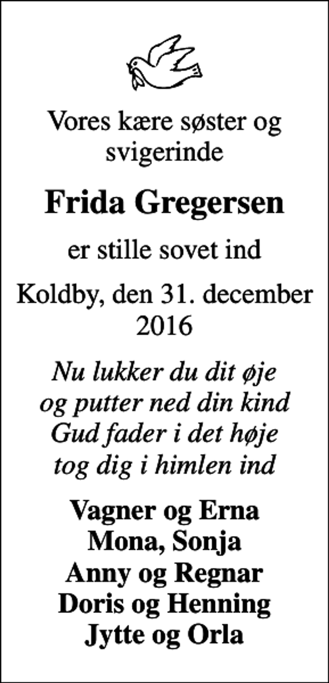 <p>Vores kære søster og svigerinde<br />Frida Gregersen<br />er stille sovet ind<br />Koldby, den 31. december 2016<br />Nu lukker du dit øje og putter ned din kind Gud fader i det høje tog dig i himlen ind<br />Vagner og Erna Mona, Sonja Anny og Regnar Doris og Henning Jytte og Orla</p>