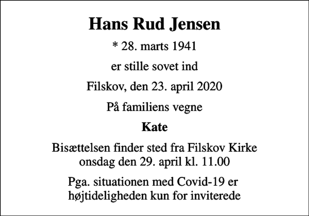 <p>Hans Rud Jensen<br />* 28. marts 1941<br />er stille sovet ind<br />Filskov, den 23. april 2020<br />På familiens vegne<br />Kate<br />Bisættelsen finder sted fra Filskov Kirke onsdag den 29. april kl. 11.00<br />Pga. situationen med Covid-19 er højtideligheden kun for inviterede</p>