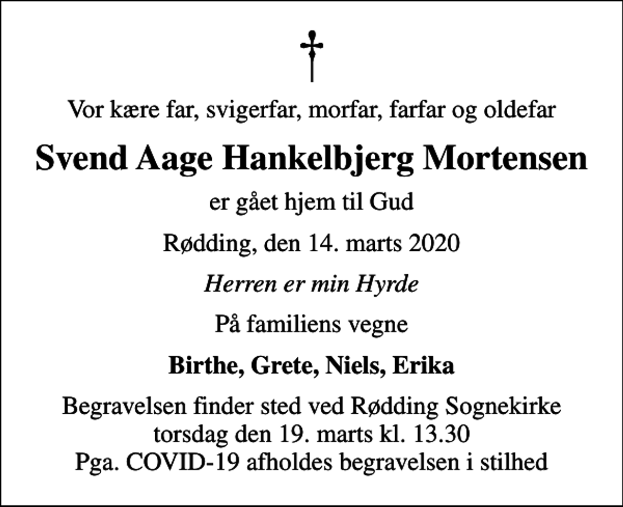 <p>Vor kære far, svigerfar, morfar, farfar og oldefar<br />Svend Aage Hankelbjerg Mortensen<br />er gået hjem til Gud<br />Rødding, den 14. marts 2020<br />Herren er min Hyrde<br />På familiens vegne<br />Birthe, Grete, Niels, Erika<br />Begravelsen finder sted ved Rødding Sognekirke torsdag den 19. marts kl. 13.30 Pga. COVID-19 afholdes begravelsen i stilhed</p>