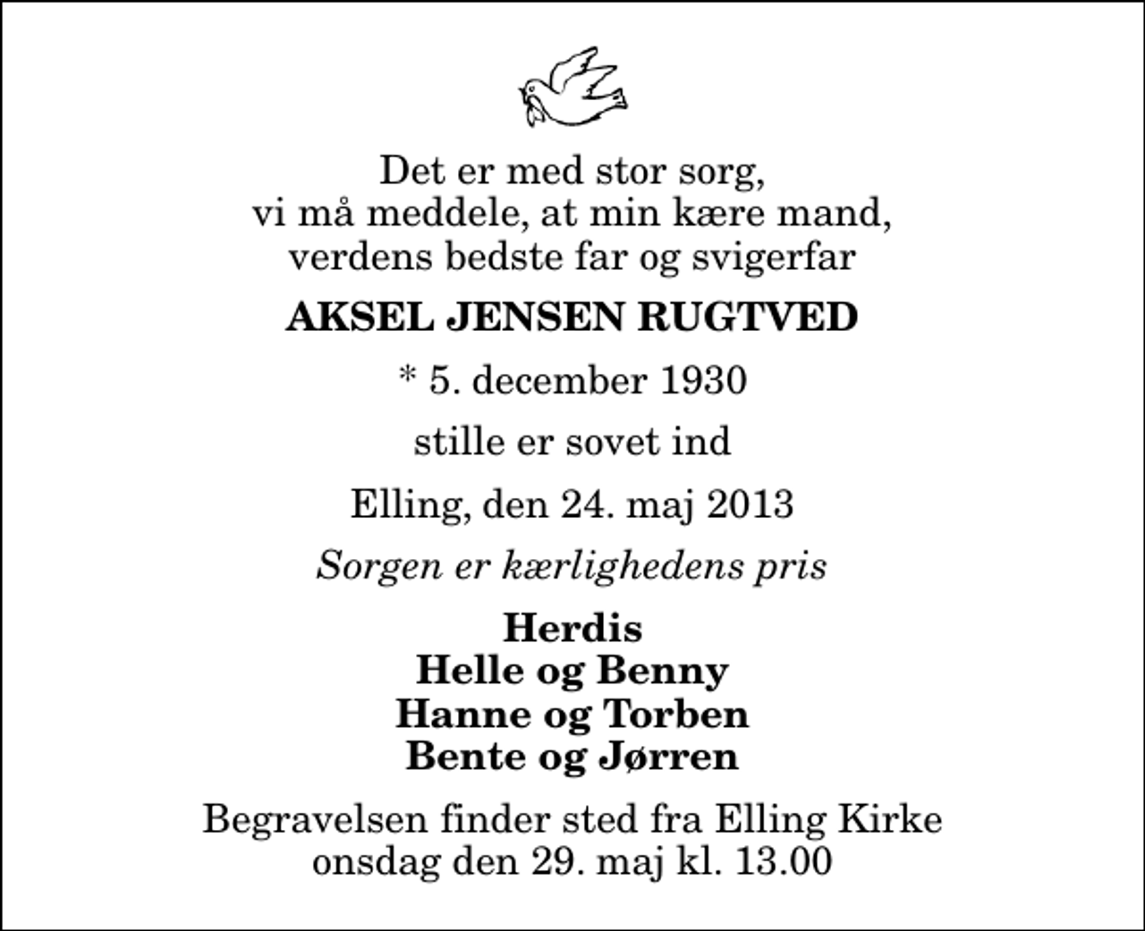 <p>Det er med stor sorg, vi må meddele, at min kære mand, verdens bedste far og svigerfar<br />Aksel Jensen Rugtved<br />* 5. december 1930<br />stille er sovet ind<br />Elling, den 24. maj 2013<br />Sorgen er kærlighedens pris<br />Herdis Helle og Benny Hanne og Torben Bente og Jørren<br />Begravelsen finder sted fra Elling Kirke onsdag den 29. maj kl. 13.00</p>