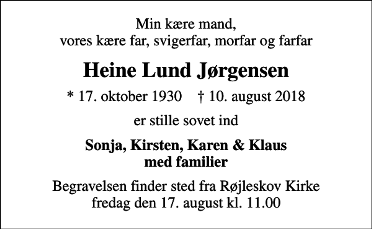 <p>Min kære mand, vores kære far, svigerfar, morfar og farfar<br />Heine Lund Jørgensen<br />* 17. oktober 1930 ✝ 10. august 2018<br />er stille sovet ind<br />Sonja, Kirsten, Karen &amp; Klaus med familier<br />Begravelsen finder sted fra Røjleskov Kirke fredag den 17. august kl. 11.00</p>