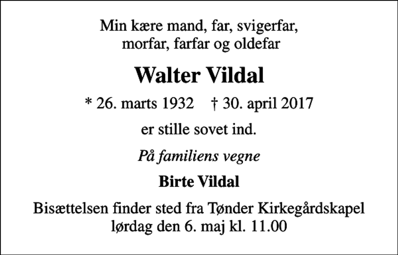 <p>Min kære mand, far, svigerfar, morfar, farfar og oldefar<br />Walter Vildal<br />* 26. marts 1932 ✝ 30. april 2017<br />er stille sovet ind.<br />På familiens vegne<br />Birte Vildal<br />Bisættelsen finder sted fra Tønder Kirkegårdskapel lørdag den 6. maj kl. 11.00</p>