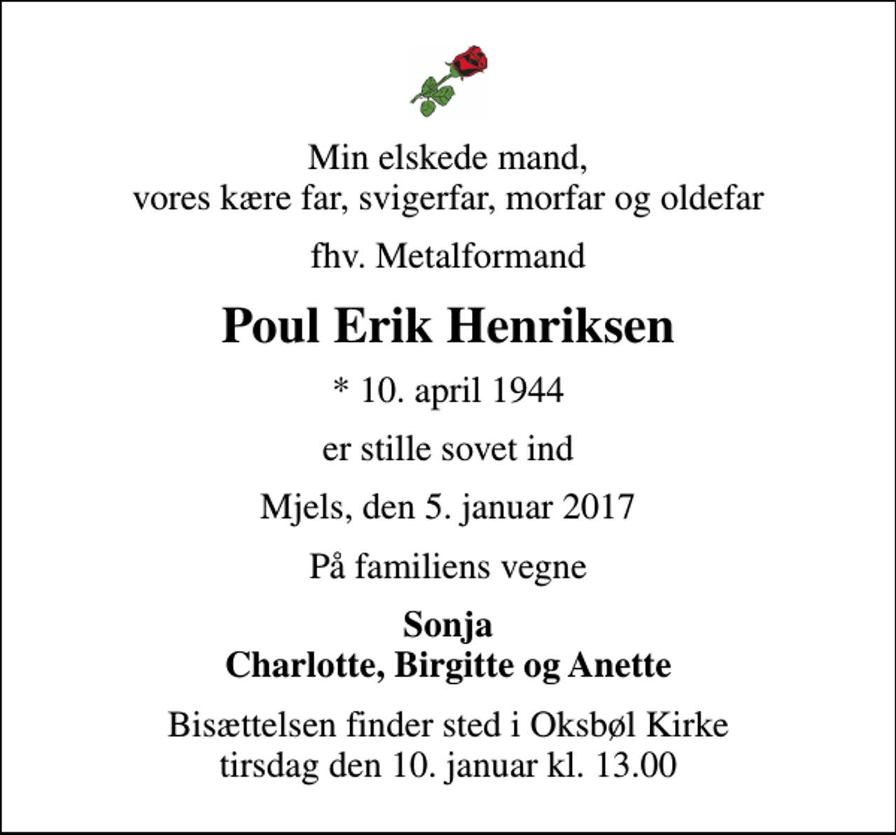 <p>Min elskede mand, vores kære far, svigerfar, morfar og oldefar<br />fhv. Metalformand<br />Poul Erik Henriksen<br />* 10. april 1944<br />er stille sovet ind<br />Mjels, den 5. januar 2017<br />På familiens vegne<br />Sonja Charlotte, Birgitte og Anette<br />Bisættelsen finder sted i Oksbøl Kirke tirsdag den 10. januar kl. 13.00</p>